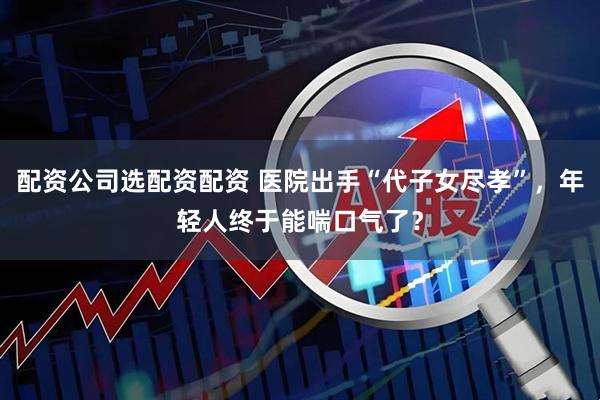 配资公司选配资配资 医院出手“代子女尽孝”，年轻人终于能喘口气了？