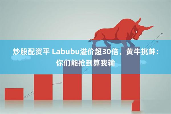 炒股配资平 Labubu溢价超30倍，黄牛挑衅：你们能抢到算我输