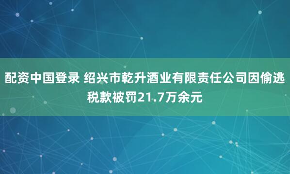 配资中国登录 绍兴市乾升酒业有限责任公司因偷逃税款被罚21.7万余元
