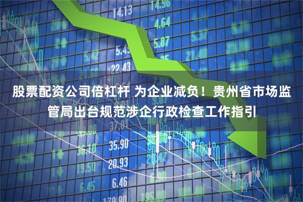 股票配资公司倍杠杆 为企业减负！贵州省市场监管局出台规范涉企行政检查工作指引