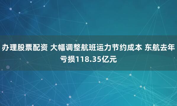 办理股票配资 大幅调整航班运力节约成本 东航去年亏损118.35亿元