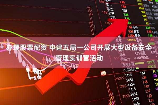 办理股票配资 中建五局一公司开展大型设备安全管理实训营活动