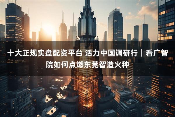 十大正规实盘配资平台 活力中国调研行｜看广智院如何点燃东莞智造火种