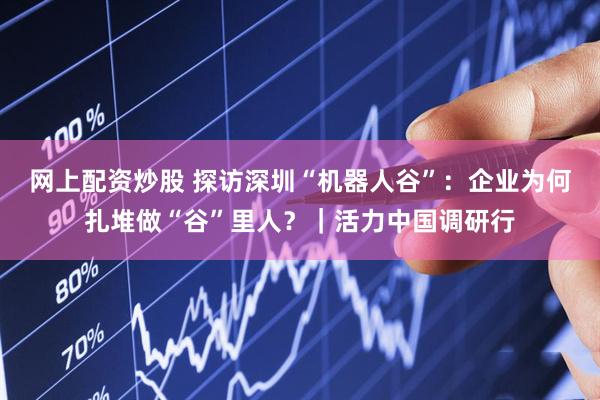 网上配资炒股 探访深圳“机器人谷”：企业为何扎堆做“谷”里人？｜活力中国调研行