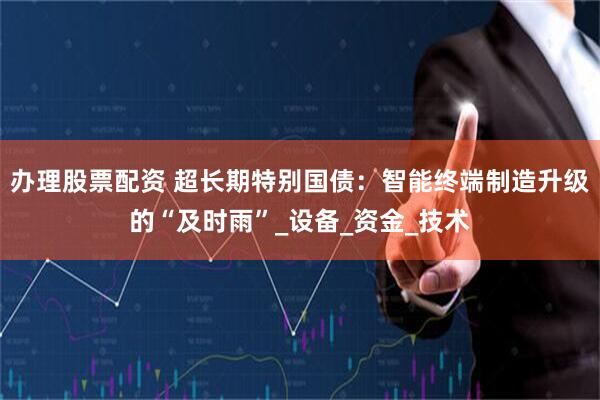 办理股票配资 超长期特别国债：智能终端制造升级的“及时雨”_设备_资金_技术