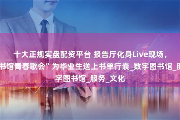 十大正规实盘配资平台 报告厅化身Live现场，湖北“图书馆青春歌会”为毕业生送上书单行囊_数字图书馆_服务_文化
