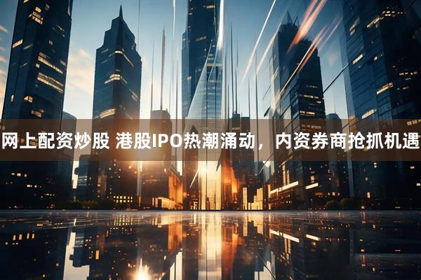 网上配资炒股 港股IPO热潮涌动，内资券商抢抓机遇