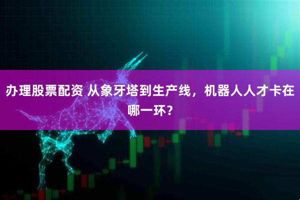 办理股票配资 从象牙塔到生产线，机器人人才卡在哪一环？