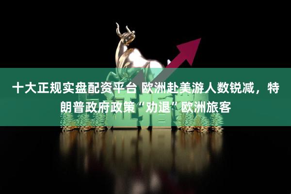 十大正规实盘配资平台 欧洲赴美游人数锐减，特朗普政府政策“劝退”欧洲旅客