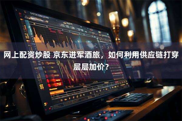 网上配资炒股 京东进军酒旅，如何利用供应链打穿层层加价？