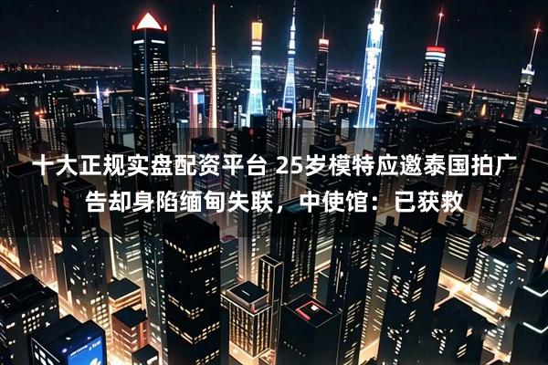 十大正规实盘配资平台 25岁模特应邀泰国拍广告却身陷缅甸失联，中使馆：已获救