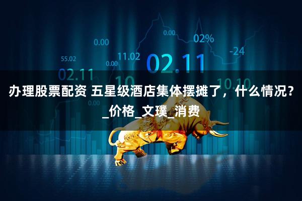 办理股票配资 五星级酒店集体摆摊了，什么情况？_价格_文璞_消费