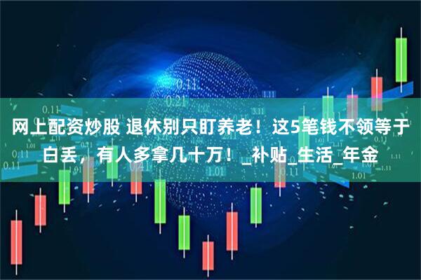 网上配资炒股 退休别只盯养老！这5笔钱不领等于白丢，有人多拿几十万！_补贴_生活_年金