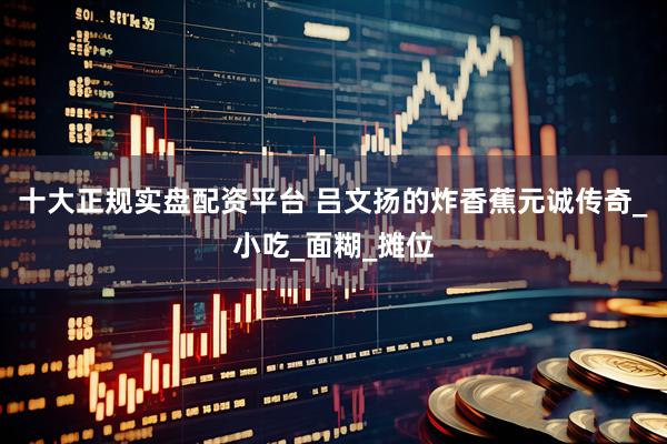 十大正规实盘配资平台 吕文扬的炸香蕉元诚传奇_小吃_面糊_摊位