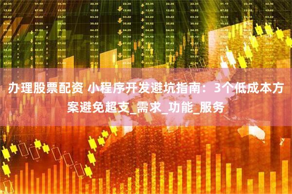 办理股票配资 小程序开发避坑指南：3个低成本方案避免超支_需求_功能_服务