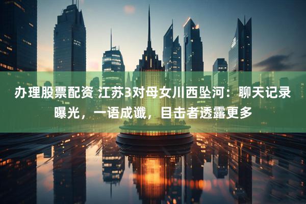 办理股票配资 江苏3对母女川西坠河：聊天记录曝光，一语成谶，目击者透露更多