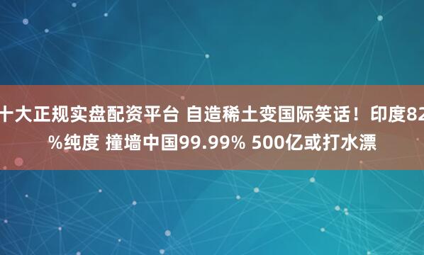十大正规实盘配资平台 自造稀土变国际笑话！印度82%纯度 撞墙中国99.99% 500亿或打水漂