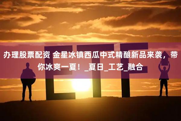 办理股票配资 金星冰镇西瓜中式精酿新品来袭，带你冰爽一夏！_夏日_工艺_融合