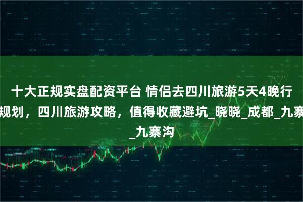 十大正规实盘配资平台 情侣去四川旅游5天4晚行程规划，四川旅游攻略，值得收藏避坑_晓晓_成都_九寨沟