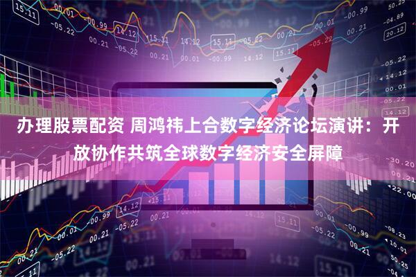 办理股票配资 周鸿祎上合数字经济论坛演讲：开放协作共筑全球数字经济安全屏障