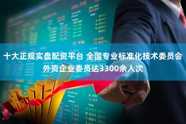 十大正规实盘配资平台 全国专业标准化技术委员会外资企业委员达3300余人次