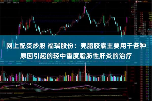 网上配资炒股 福瑞股份：壳脂胶囊主要用于各种原因引起的轻中重度脂肪性肝炎的治疗