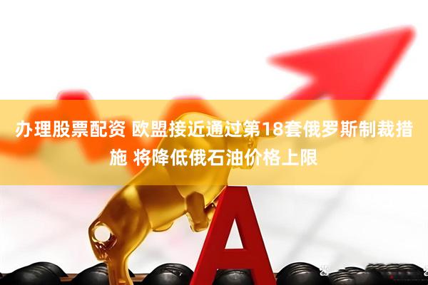 办理股票配资 欧盟接近通过第18套俄罗斯制裁措施 将降低俄石油价格上限