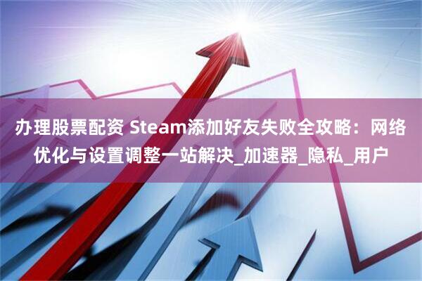 办理股票配资 Steam添加好友失败全攻略：网络优化与设置调整一站解决_加速器_隐私_用户