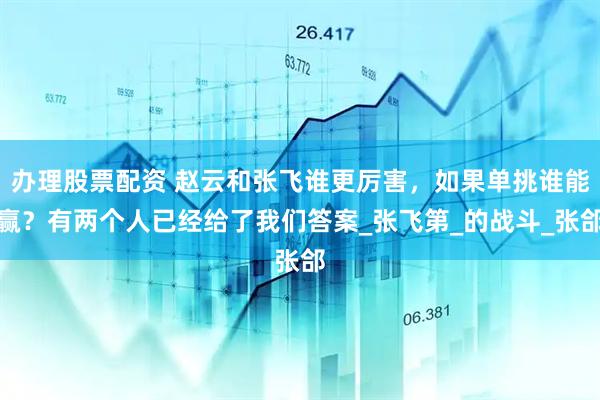 办理股票配资 赵云和张飞谁更厉害，如果单挑谁能赢？有两个人已经给了我们答案_张飞第_的战斗_张郃