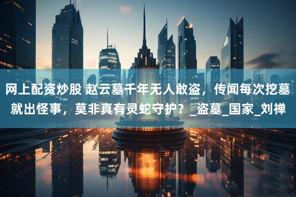 网上配资炒股 赵云墓千年无人敢盗，传闻每次挖墓就出怪事，莫非真有灵蛇守护？_盗墓_国家_刘禅