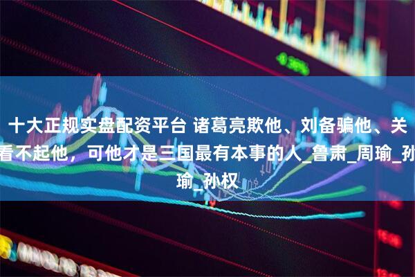 十大正规实盘配资平台 诸葛亮欺他、刘备骗他、关羽看不起他，可他才是三国最有本事的人_鲁肃_周瑜_孙权