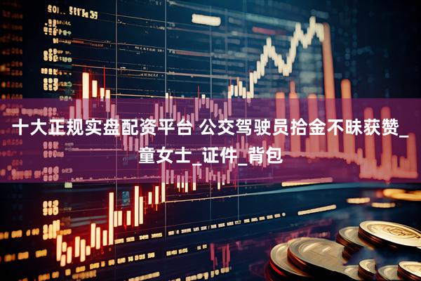 十大正规实盘配资平台 公交驾驶员拾金不昧获赞_童女士_证件_背包