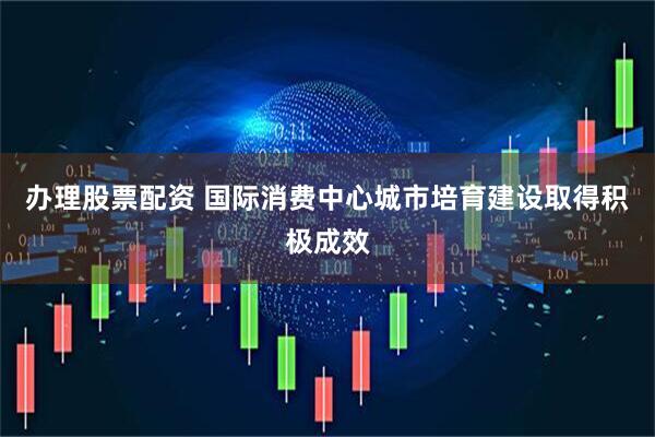 办理股票配资 国际消费中心城市培育建设取得积极成效