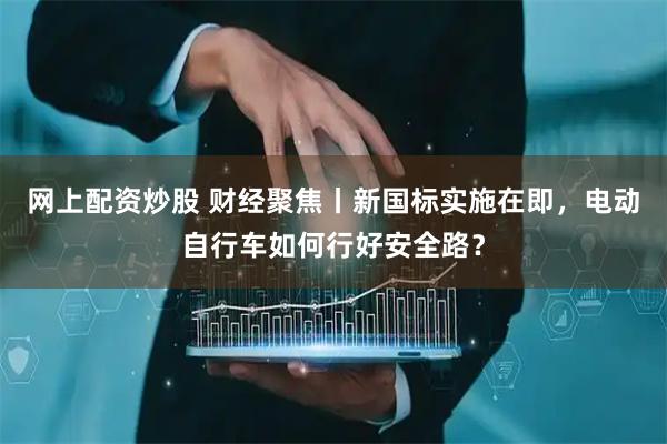 网上配资炒股 财经聚焦丨新国标实施在即，电动自行车如何行好安全路？