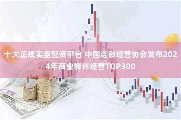 十大正规实盘配资平台 中国连锁经营协会发布2024年商业特许经营TOP300