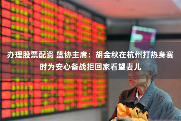 办理股票配资 篮协主席：胡金秋在杭州打热身赛时为安心备战拒回家看望妻儿