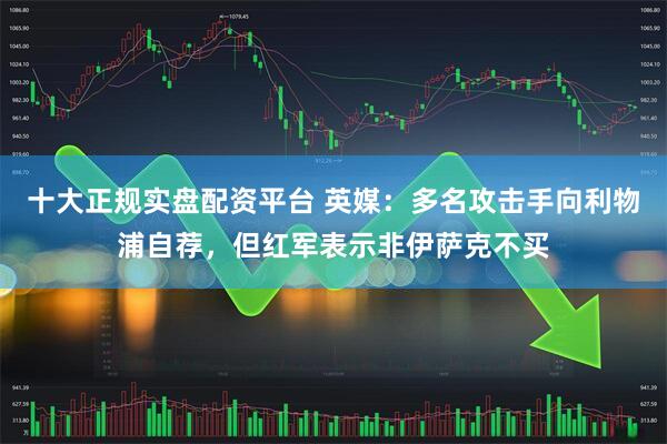 十大正规实盘配资平台 英媒：多名攻击手向利物浦自荐，但红军表示非伊萨克不买