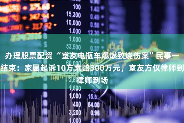 办理股票配资 “室友电瓶车爆燃致烧伤案”民事一审结束：家属起诉10方索赔300万元，室友方仅律师到场