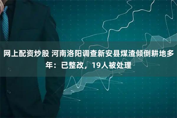 网上配资炒股 河南洛阳调查新安县煤渣倾倒耕地多年：已整改，19人被处理
